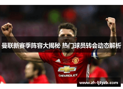 曼联新赛季阵容大揭秘 热门球员转会动态解析